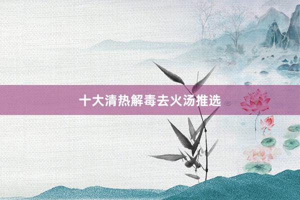 十大清热解毒去火汤推选